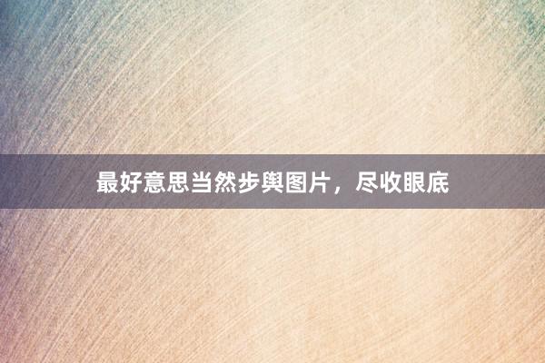 最好意思当然步舆图片，尽收眼底