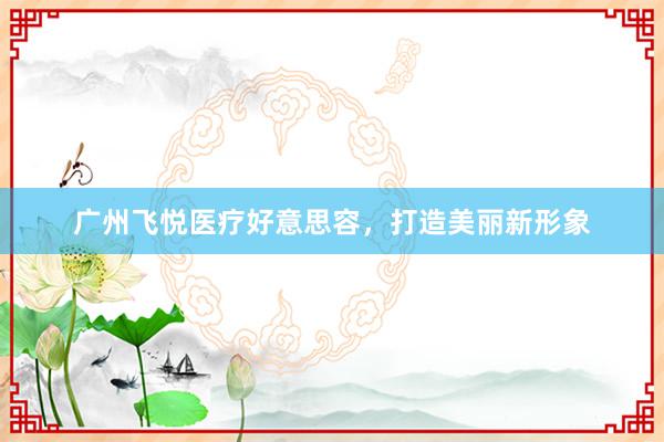 广州飞悦医疗好意思容，打造美丽新形象